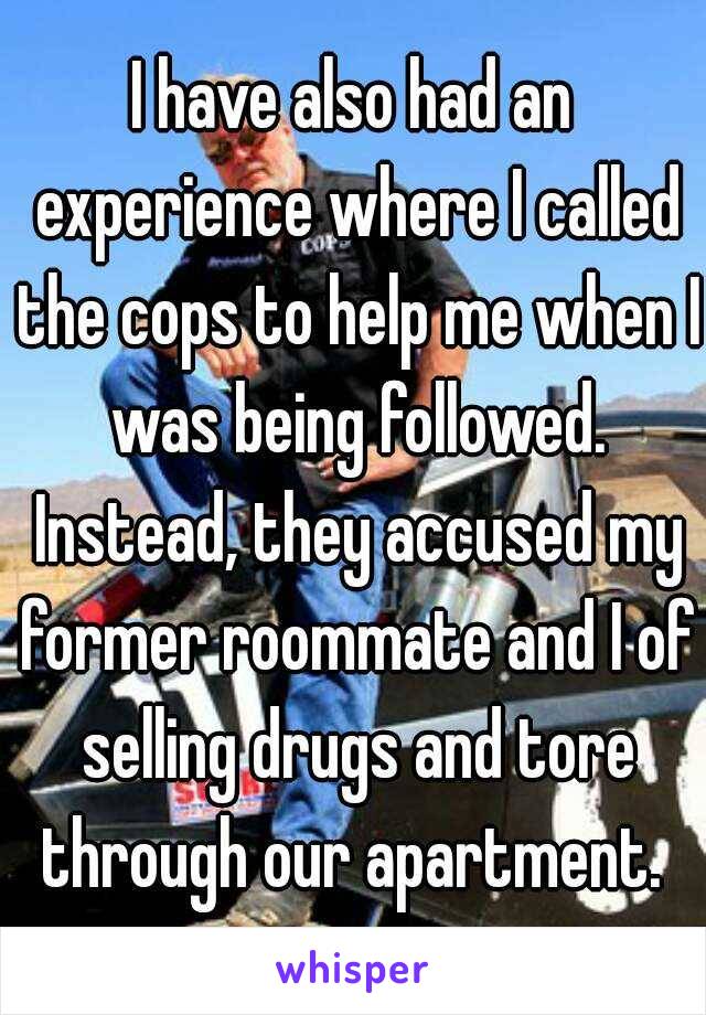 I have also had an experience where I called the cops to help me when I was being followed. Instead, they accused my former roommate and I of selling drugs and tore through our apartment. 