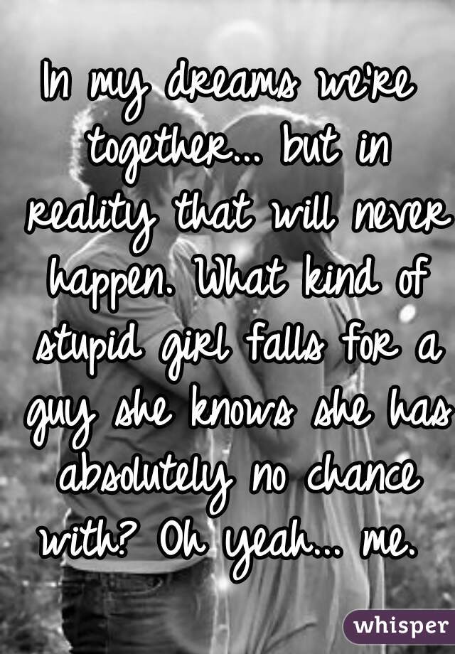 In my dreams we're together... but in reality that will never happen. What kind of stupid girl falls for a guy she knows she has absolutely no chance with? Oh yeah... me. 