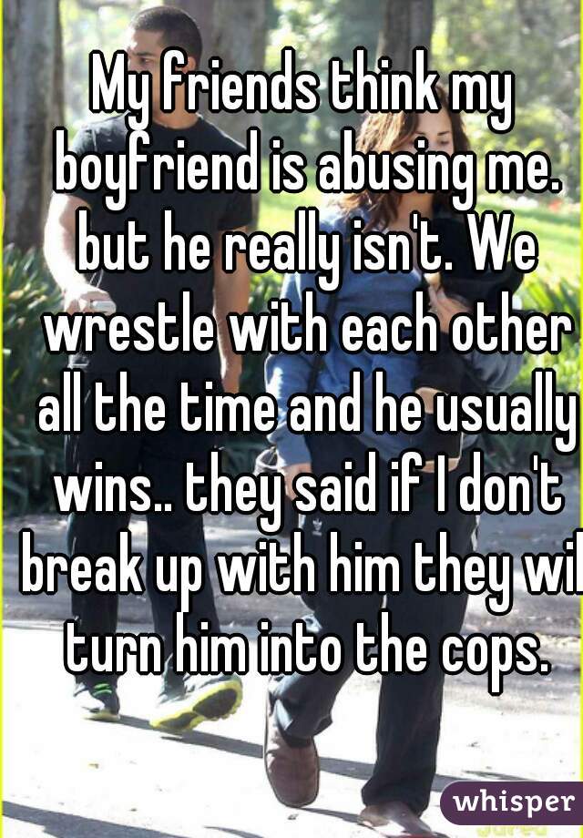 My friends think my boyfriend is abusing me. but he really isn't. We wrestle with each other all the time and he usually wins.. they said if I don't break up with him they will turn him into the cops.