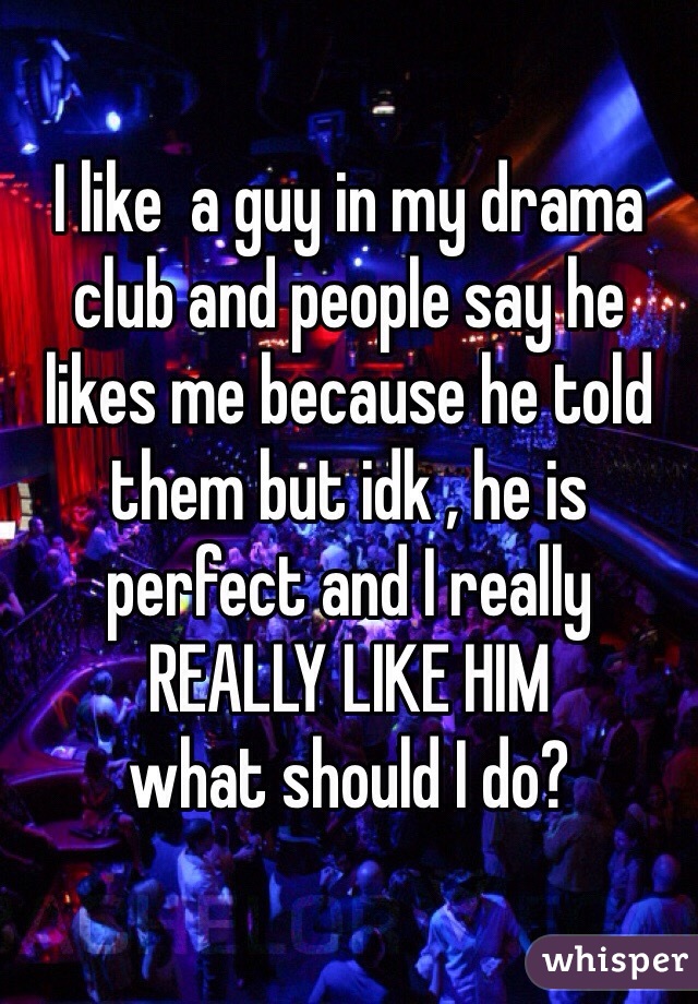 I like  a guy in my drama club and people say he likes me because he told them but idk , he is perfect and I really REALLY LIKE HIM 
what should I do?