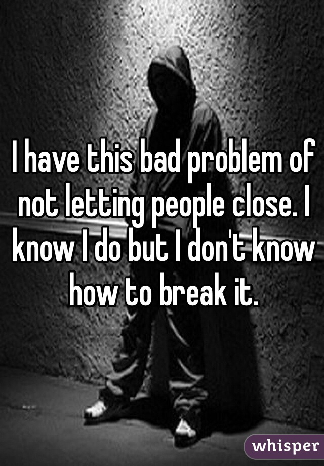 I have this bad problem of not letting people close. I know I do but I don't know how to break it. 