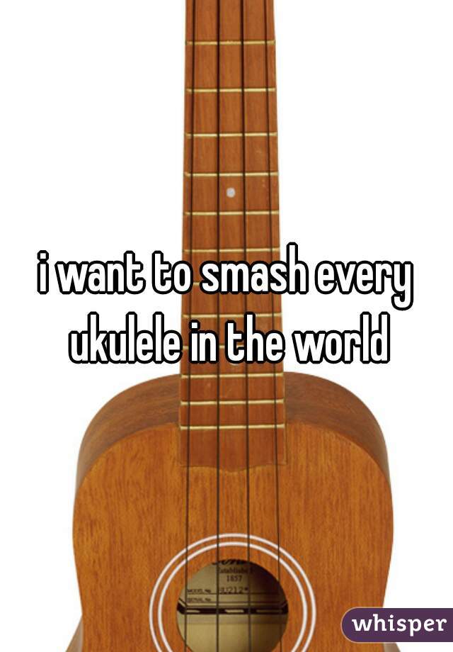i want to smash every ukulele in the world
