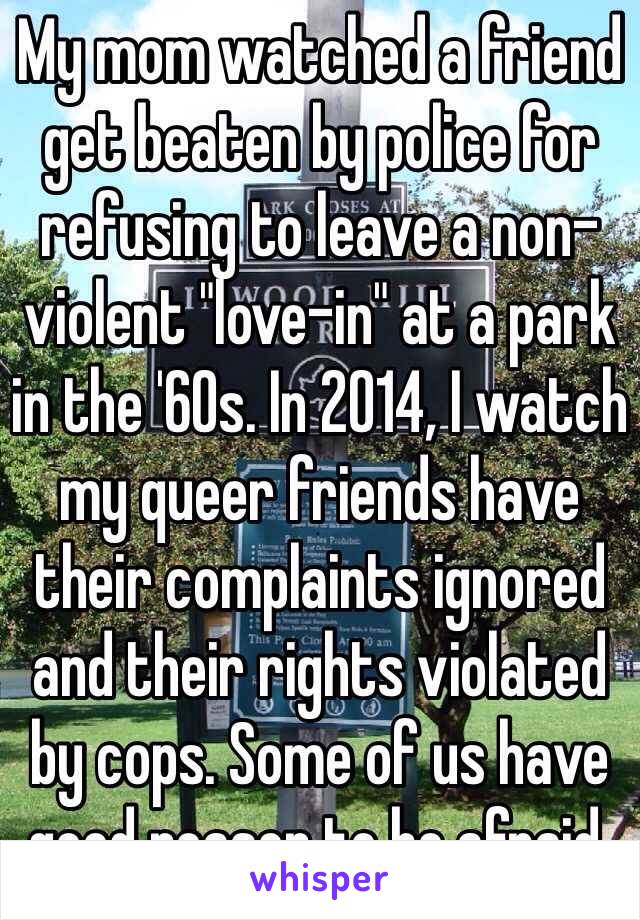 My mom watched a friend get beaten by police for refusing to leave a non-violent "love-in" at a park in the '60s. In 2014, I watch my queer friends have their complaints ignored and their rights violated by cops. Some of us have good reason to be afraid.