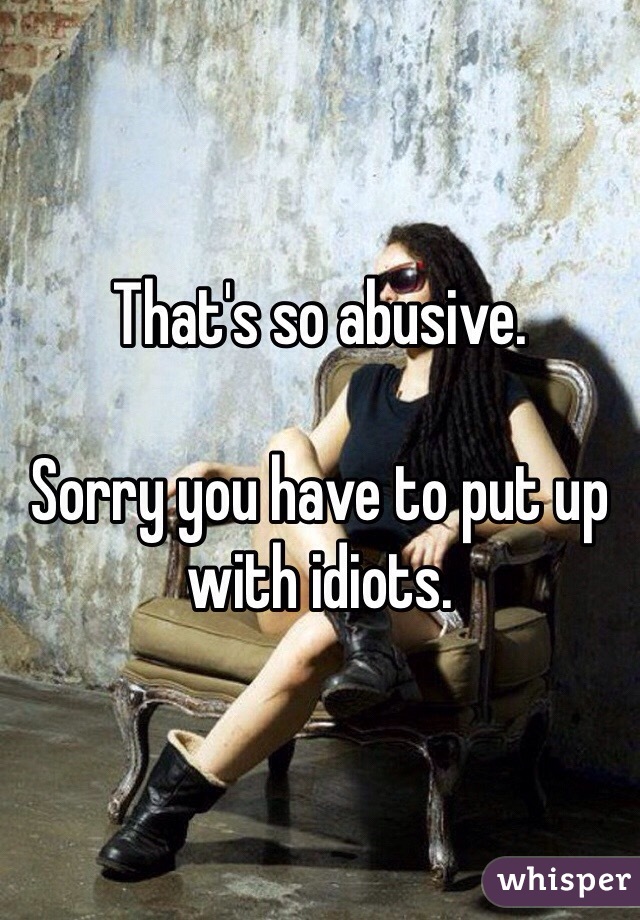 That's so abusive. 

Sorry you have to put up with idiots. 