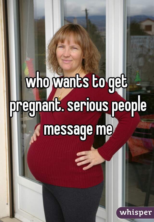 who wants to get pregnant. serious people message me