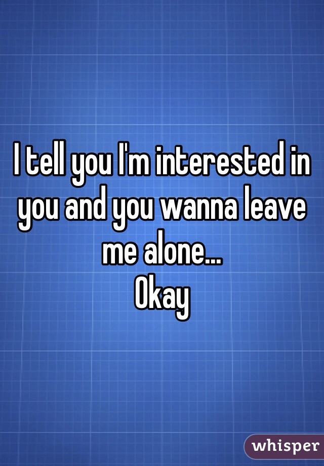 I tell you I'm interested in you and you wanna leave me alone...
Okay 