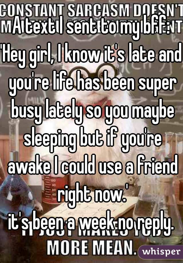 A text I sent to my bff:
'Hey girl, I know it's late and you're life has been super busy lately so you maybe sleeping but if you're awake I could use a friend right now.'
it's been a week no reply.