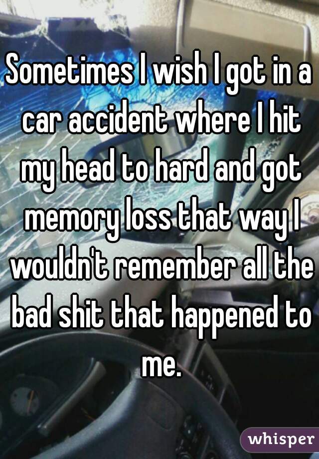 Sometimes I wish I got in a car accident where I hit my head to hard and got memory loss that way I wouldn't remember all the bad shit that happened to me.