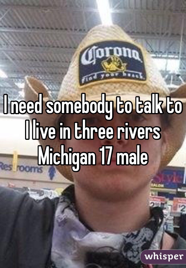 I need somebody to talk to I live in three rivers Michigan 17 male 