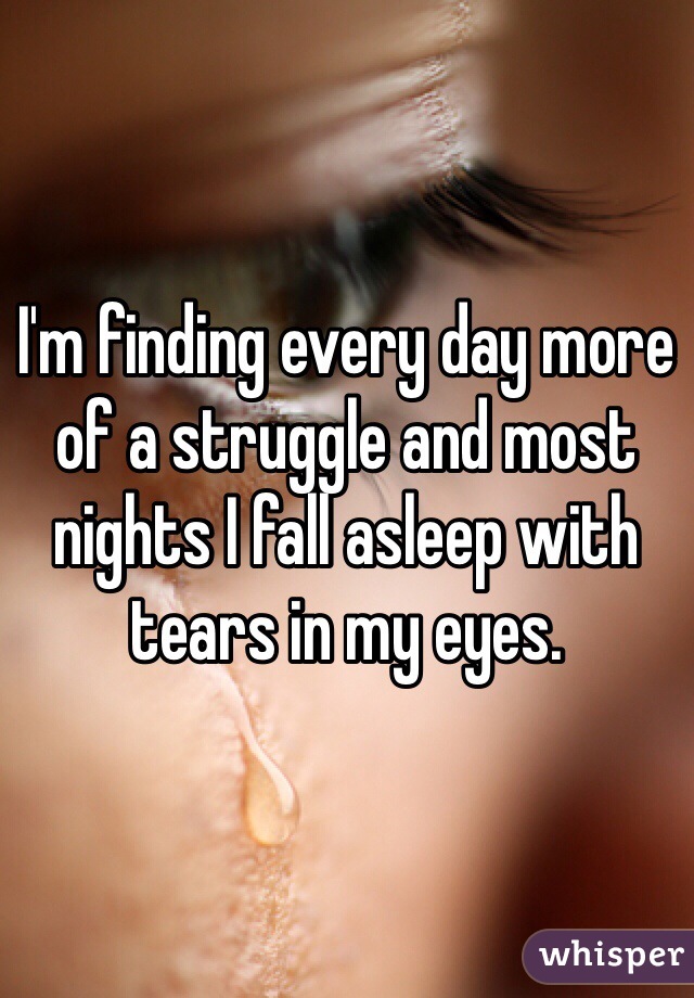I'm finding every day more of a struggle and most nights I fall asleep with tears in my eyes.