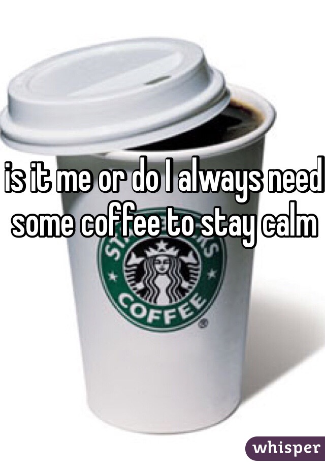 is it me or do I always need some coffee to stay calm