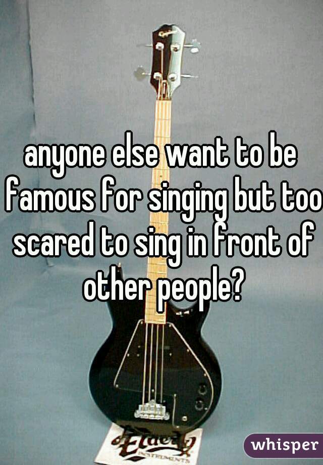 anyone else want to be famous for singing but too scared to sing in front of other people?
