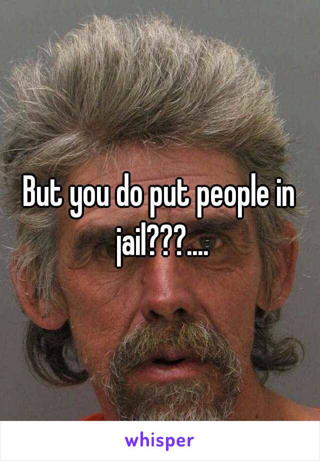 But you do put people in jail???....