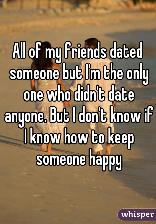 All of my friends dated someone but I'm the only one who didn't date anyone. But I don't know if I know how to keep someone happy