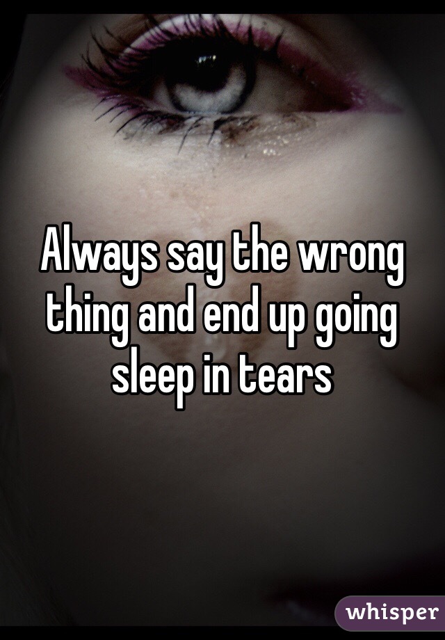 Always say the wrong thing and end up going sleep in tears