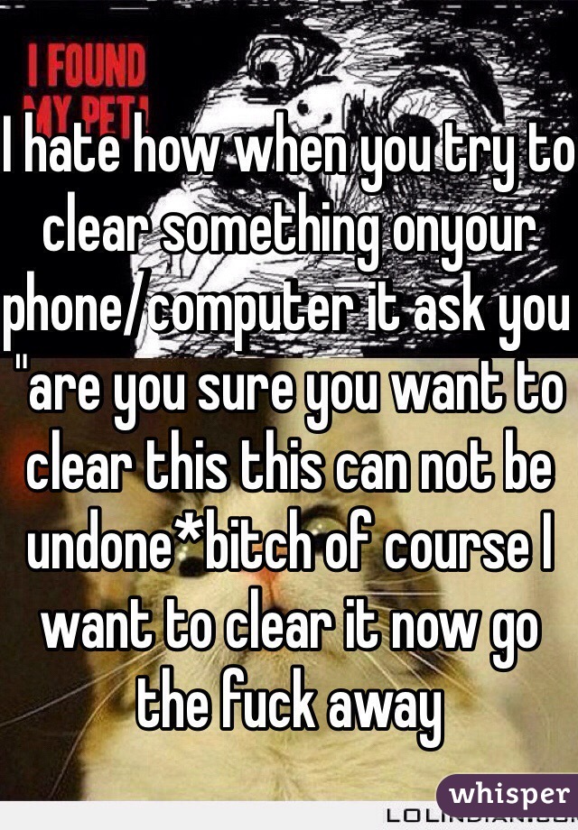 I hate how when you try to clear something onyour phone/computer it ask you "are you sure you want to clear this this can not be undone*bitch of course I want to clear it now go the fuck away 