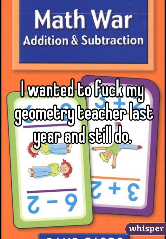 I wanted to fuck my geometry teacher last year and still do. 