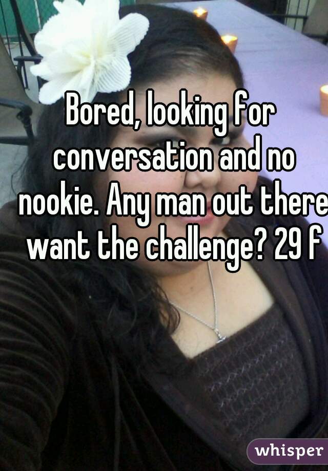 Bored, looking for conversation and no nookie. Any man out there want the challenge? 29 f