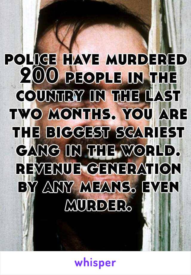 police have murdered 200 people in the country in the last two months. you are the biggest scariest gang in the world. revenue generation by any means. even murder.