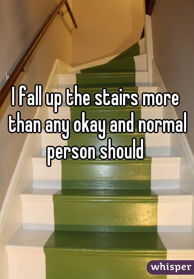 I fall up the stairs more than any okay and normal person should 
