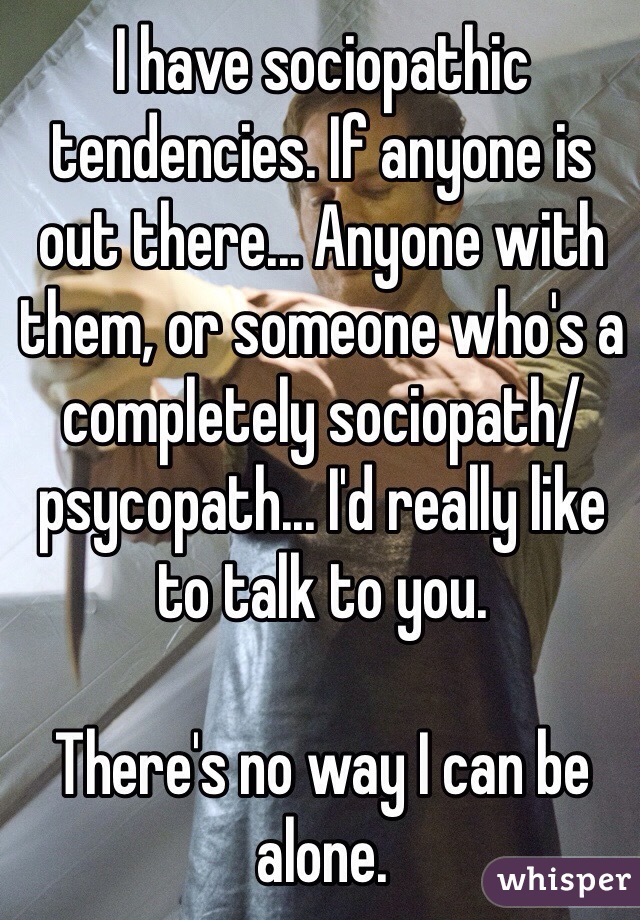 I have sociopathic tendencies. If anyone is out there... Anyone with them, or someone who's a completely sociopath/ psycopath... I'd really like to talk to you.

There's no way I can be alone. 