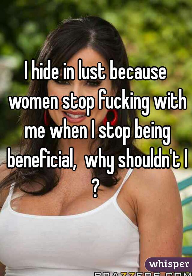 I hide in lust because women stop fucking with me when I stop being beneficial,  why shouldn't I?