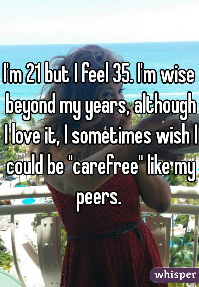 I'm 21 but I feel 35. I'm wise beyond my years, although I love it, I sometimes wish I could be "carefree" like my peers. 