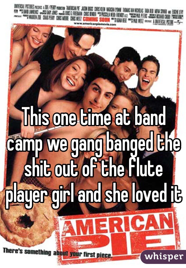 This one time at band camp we gang banged the shit out of the flute player girl and she loved it 