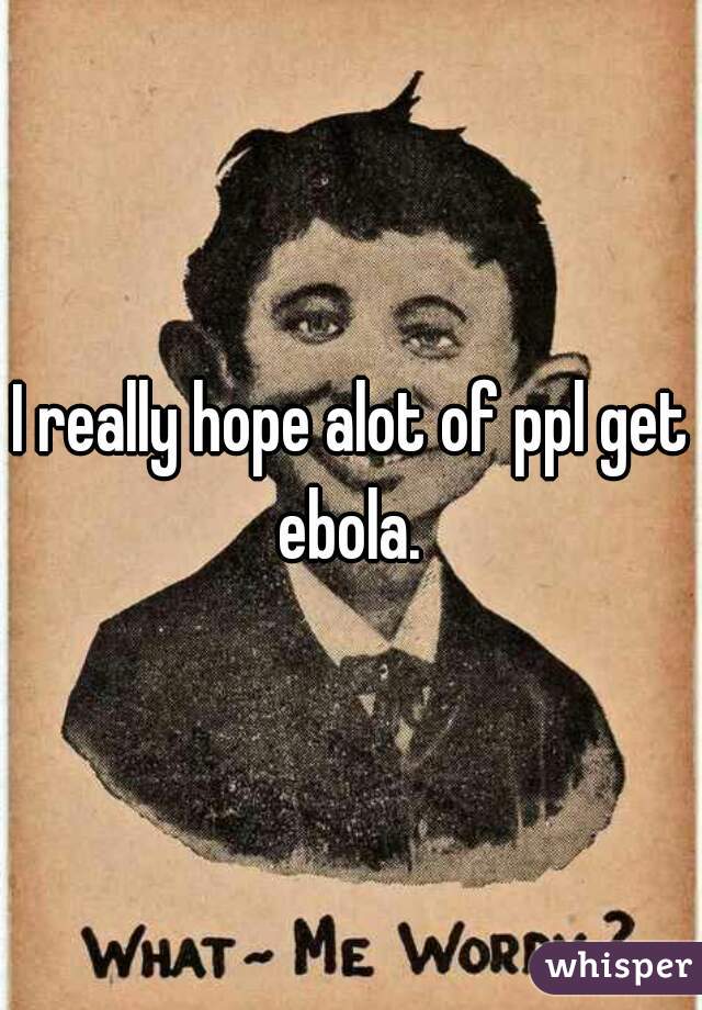 I really hope alot of ppl get ebola. 