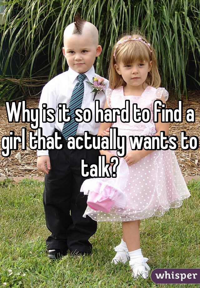 Why is it so hard to find a girl that actually wants to talk?