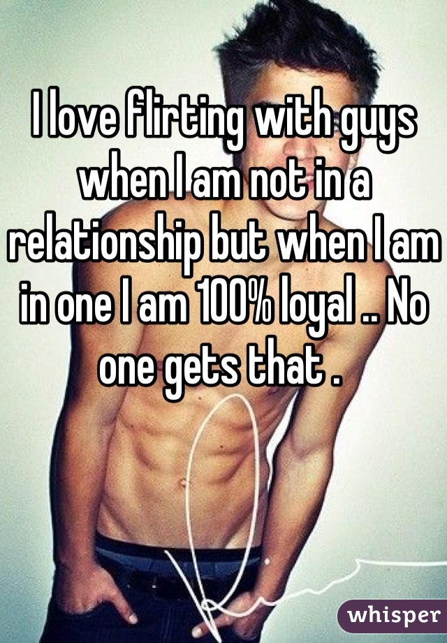 I love flirting with guys when I am not in a relationship but when I am in one I am 100% loyal .. No one gets that . 