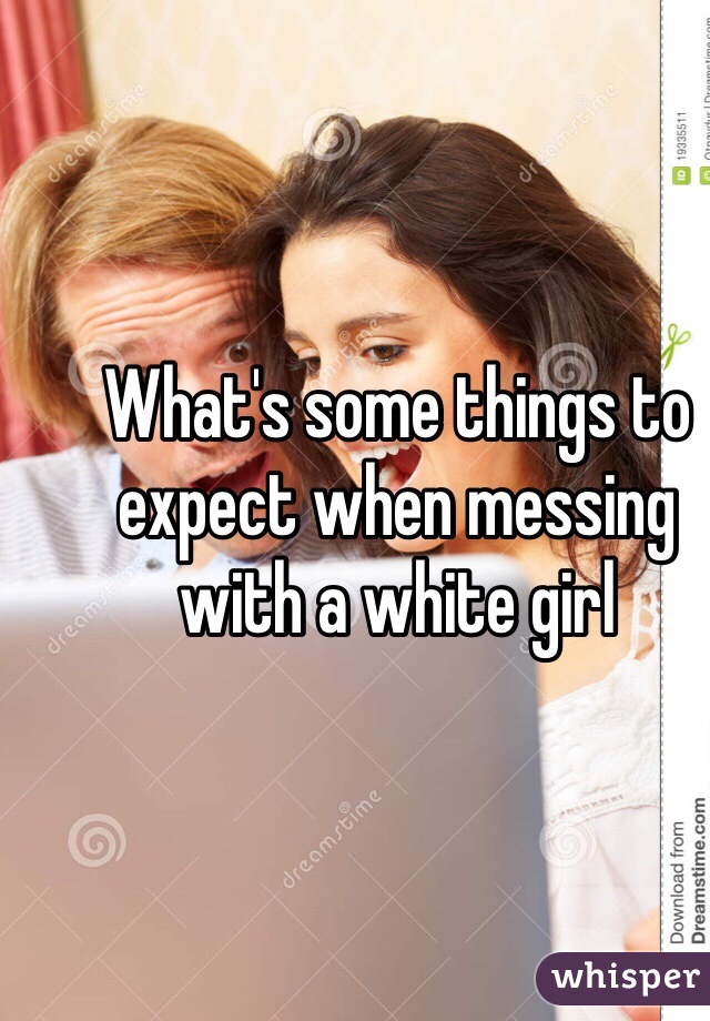 What's some things to expect when messing with a white girl