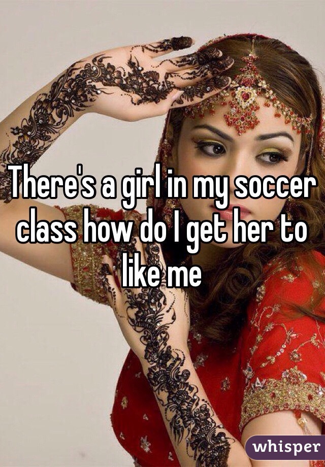 There's a girl in my soccer class how do I get her to like me