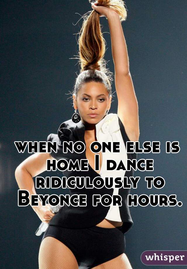 when no one else is home I dance ridiculously to Beyonce for hours.
