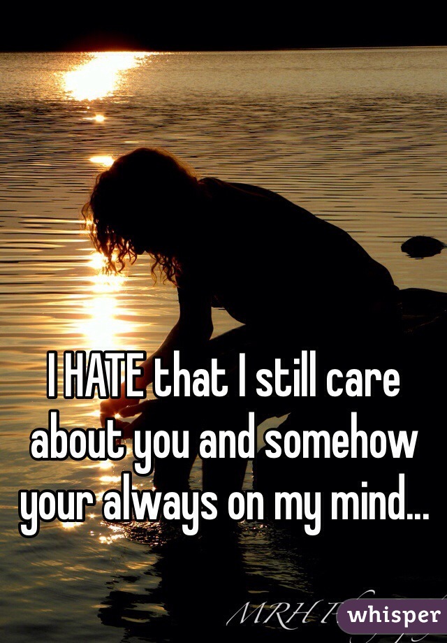 I HATE that I still care about you and somehow your always on my mind...