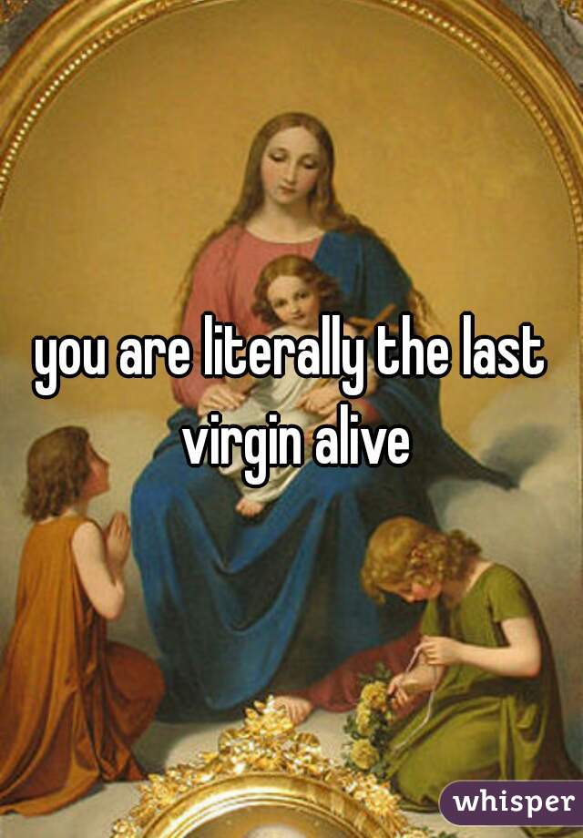 you are literally the last virgin alive