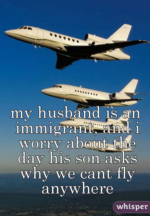 my husband is an immigrant, and i worry about the day his son asks why we cant fly anywhere