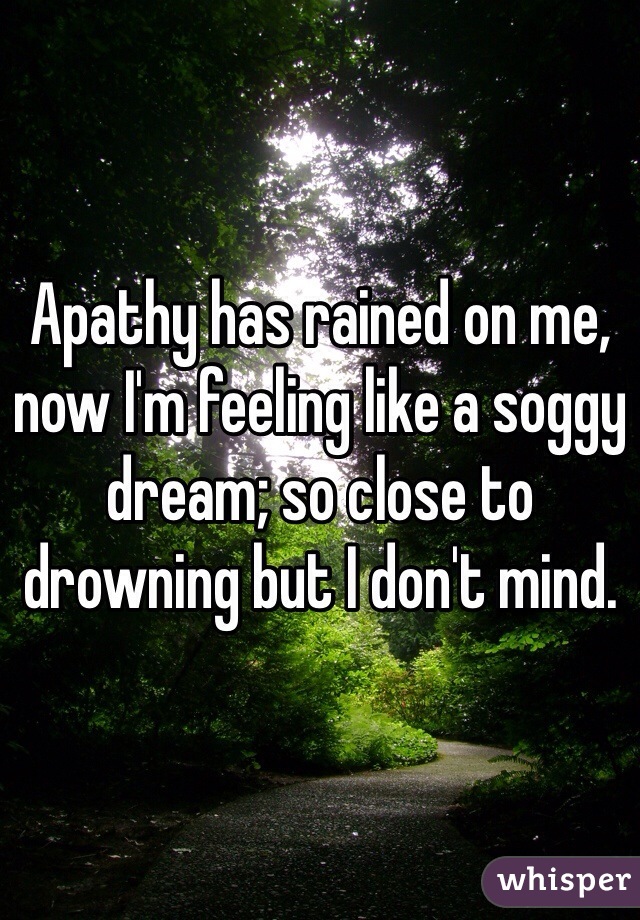 Apathy has rained on me, now I'm feeling like a soggy dream; so close to drowning but I don't mind. 