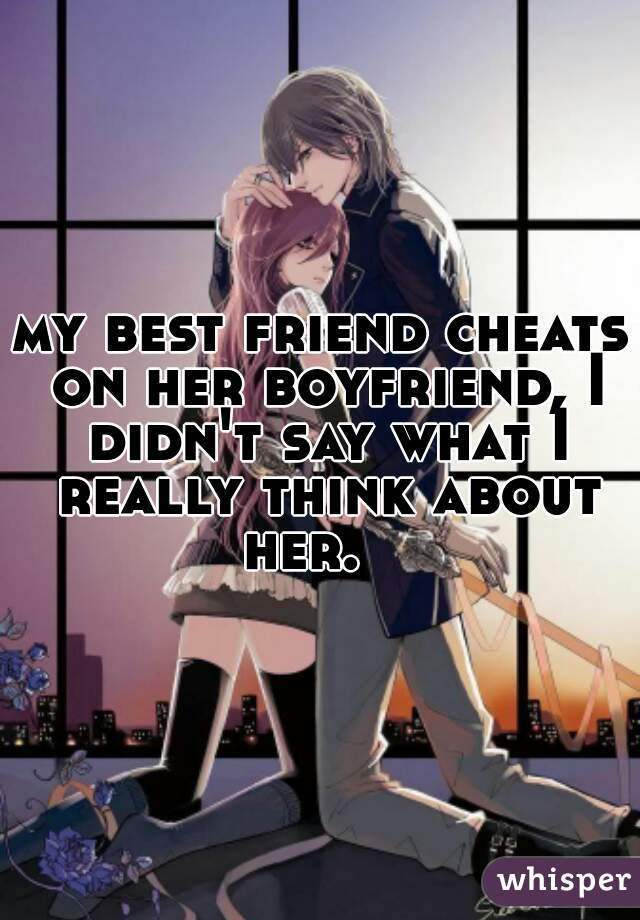 my best friend cheats on her boyfriend, I didn't say what I really think about her.   
