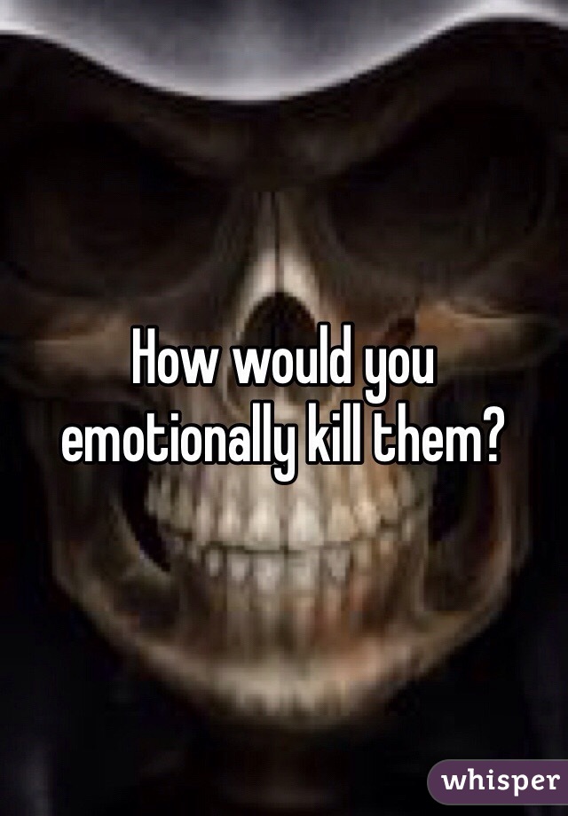 How would you emotionally kill them?