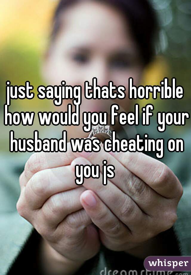 just saying thats horrible how would you feel if your husband was cheating on you js 