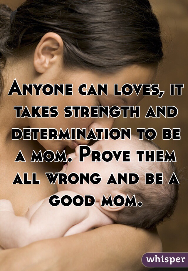 Anyone can loves, it takes strength and determination to be a mom. Prove them all wrong and be a good mom.