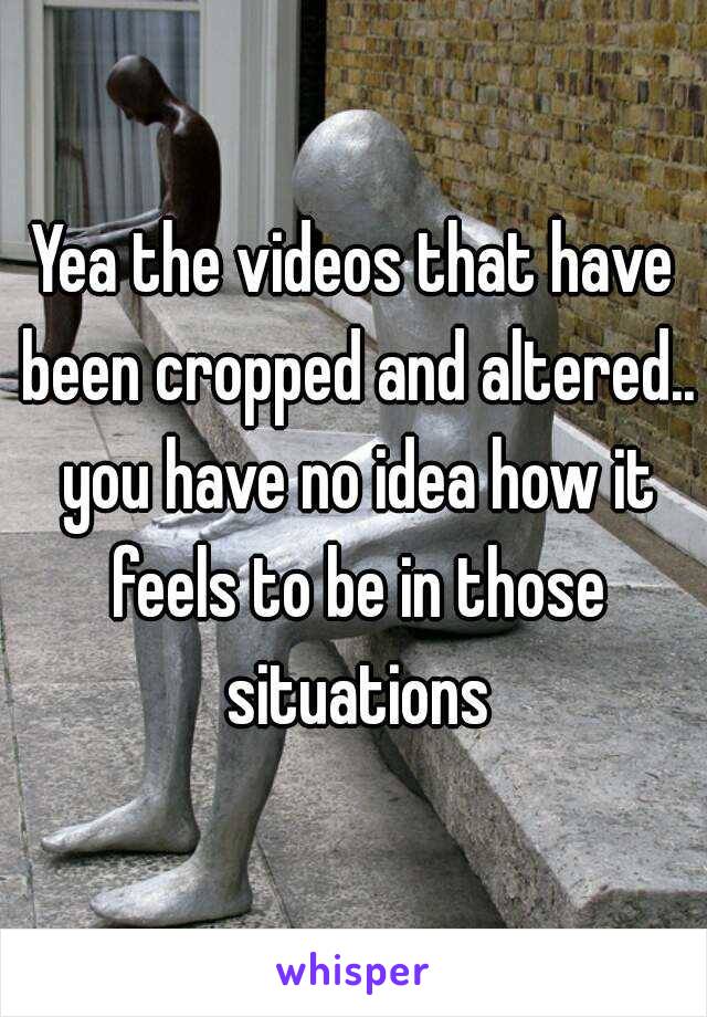 Yea the videos that have been cropped and altered.. you have no idea how it feels to be in those situations