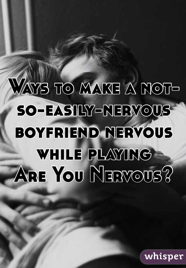 Ways to make a not-so-easily-nervous boyfriend nervous while playing 
Are You Nervous?