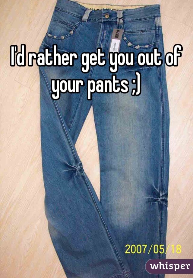 I'd rather get you out of your pants ;)