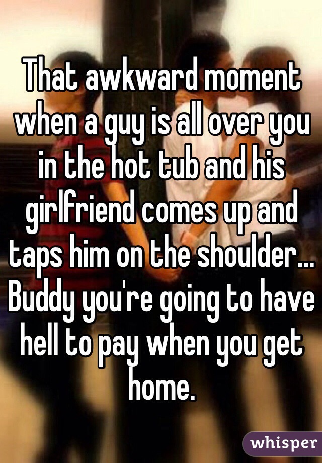 That awkward moment when a guy is all over you in the hot tub and his girlfriend comes up and taps him on the shoulder... Buddy you're going to have hell to pay when you get home.
