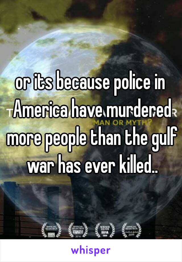 or its because police in America have murdered more people than the gulf war has ever killed..