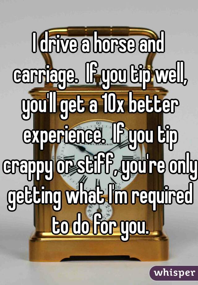 I drive a horse and carriage.  If you tip well, you'll get a 10x better experience.  If you tip crappy or stiff, you're only getting what I'm required to do for you.