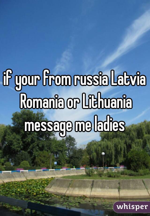 if your from russia Latvia Romania or Lithuania message me ladies 