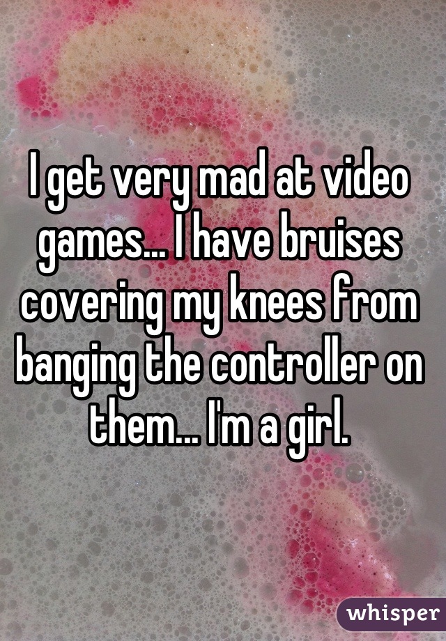 I get very mad at video games... I have bruises covering my knees from banging the controller on them... I'm a girl.